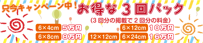 只今キャンペーン中！　お得な3回パック（3回分の掲載で2回分の料金）　6×4cm5万円　6×8㎝8万円　6×12cm10万円　12×12cm・6×24cm16万円